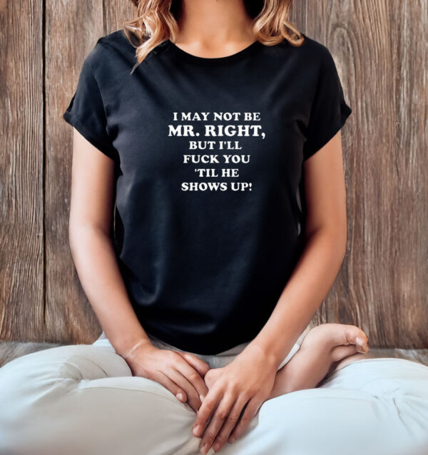 I May Not Be Mr. Right But I'll Fuck You ‘Till He Show Up T-Shirt