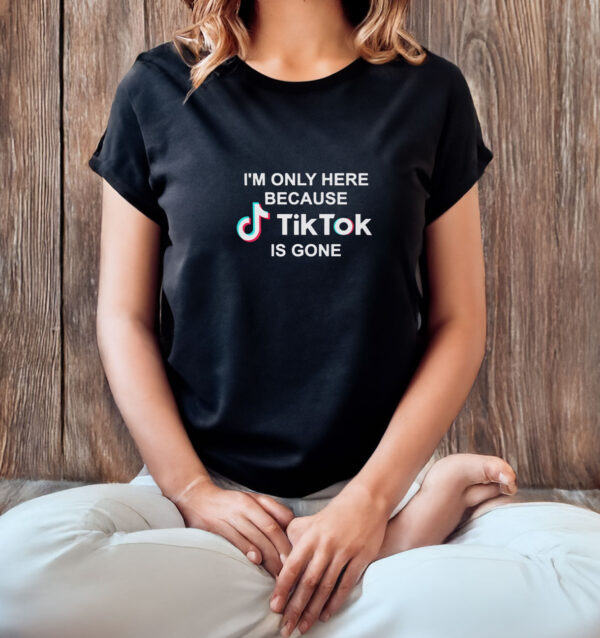 I’m Only Here Because TikTok is Gone T-Shirt